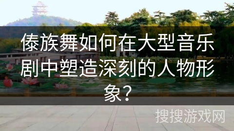 傣族舞如何在大型音乐剧中塑造深刻的人物形象? 傣族舞如何在大型音乐剧中塑造深刻的人物形象?