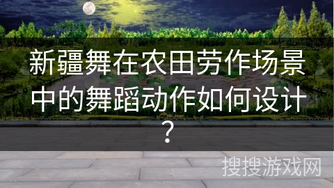 新疆舞在农田劳作场景中的舞蹈动作如何设计？