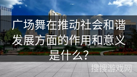 广场舞在推动社会和谐发展方面的作用和意义是什么？