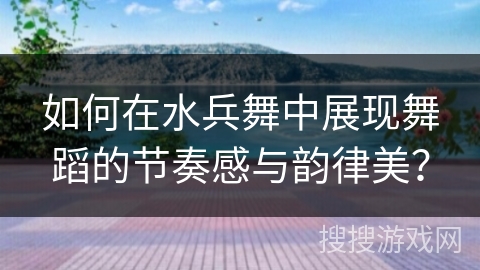 如何在水兵舞中展现舞蹈的节奏感与韵律美? 如何在水兵舞中展现舞蹈的节奏感与韵律美?