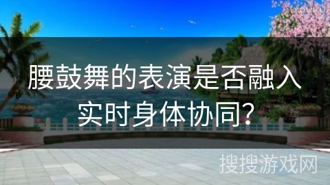 腰鼓舞的表演是否融入实时身体协同? 腰鼓舞的表演是否融入实时身体协同?