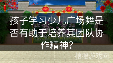 孩子学习少儿广场舞是否有助于培养其团队协作精神？