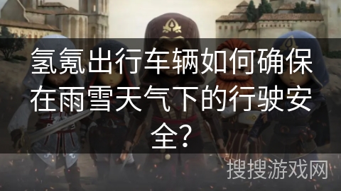 氢氪出行车辆如何确保在雨雪天气下的行驶安全? 氢氪出行车辆如何确保在雨雪天气下的行驶安全?