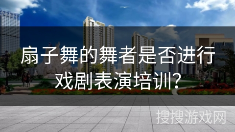 扇子舞的舞者是否进行戏剧表演培训？