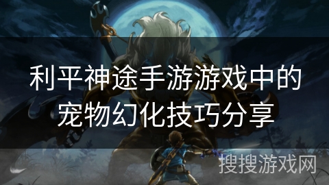 利平神途手游游戏中的宠物幻化技巧分享