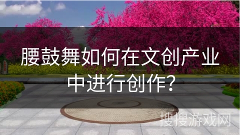 腰鼓舞如何在文创产业中进行创作？