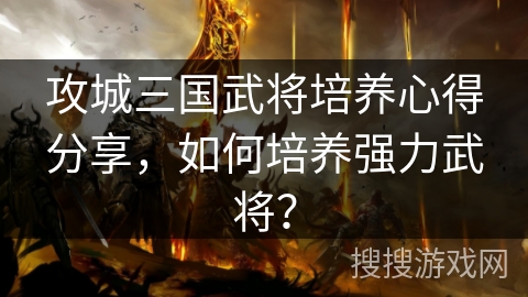 攻城三国武将培养心得分享，如何培养强力武将？