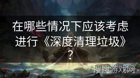 在哪些情况下应该考虑进行《深度清理垃圾》? 在哪些情况下应该考虑进行《深度清理垃圾》?