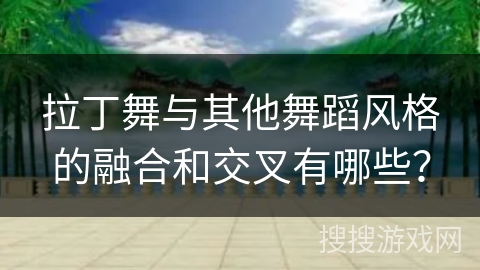 拉丁舞与其他舞蹈风格的融合和交叉有哪些？