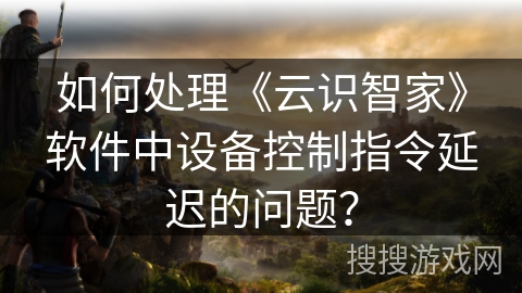 如何处理《云识智家》软件中设备控制指令延迟的问题？