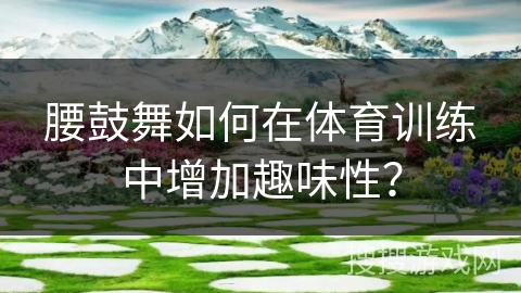 腰鼓舞如何在体育训练中增加趣味性？