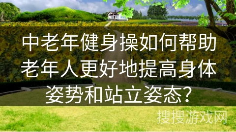 中老年健身操如何帮助老年人更好地提高身体姿势和站立姿态？