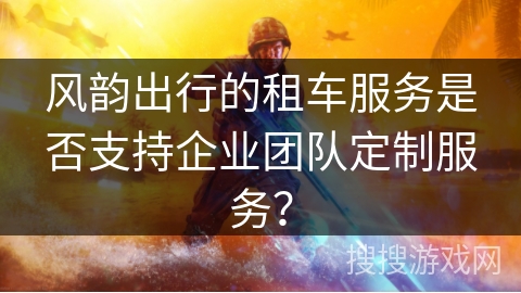 风韵出行的租车服务是否支持企业团队定制服务? 风韵出行的租车服务是否支持企业团队定制服务?