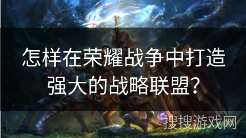 怎样在荣耀战争中打造强大的战略联盟？