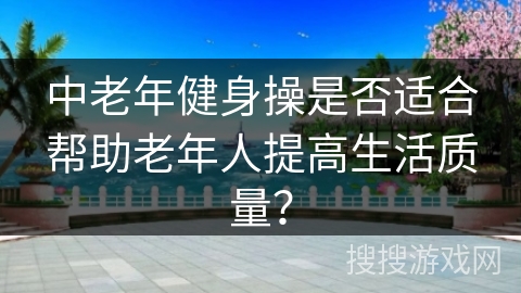 中老年健身操是否适合帮助老年人提高生活质量？