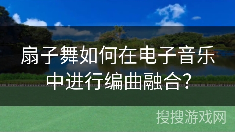 扇子舞如何在电子音乐中进行编曲融合？