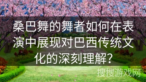 桑巴舞的舞者如何在表演中展现对巴西传统文化的深刻理解？