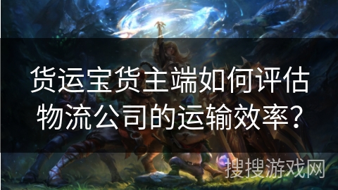 货运宝货主端如何评估物流公司的运输效率? 货运宝货主端如何评估物流公司的运输效率?