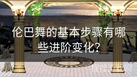 伦巴舞的基本步骤有哪些进阶变化？