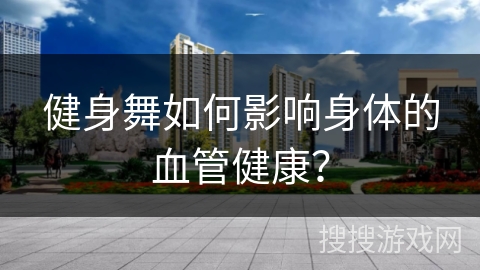 健身舞如何影响身体的血管健康？