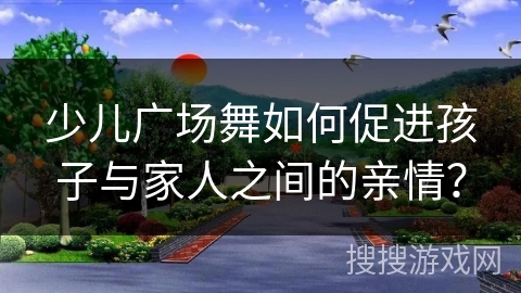 少儿广场舞如何促进孩子与家人之间的亲情？
