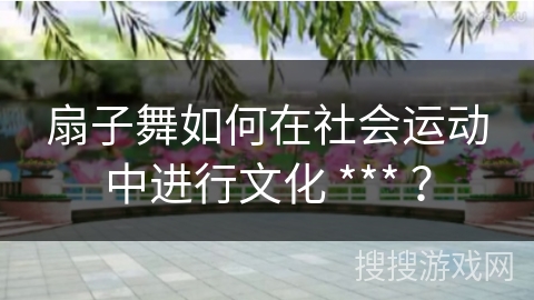 扇子舞如何在社会运动中进行文化 *** ？