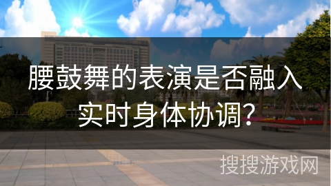 腰鼓舞的表演是否融入实时身体协调？