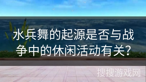 水兵舞的起源是否与战争中的休闲活动有关？