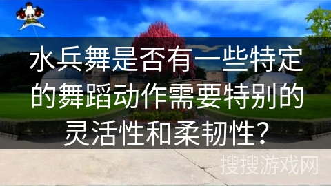 水兵舞是否有一些特定的舞蹈动作需要特别的灵活性和柔韧性？