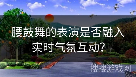 腰鼓舞的表演是否融入实时气氛互动？