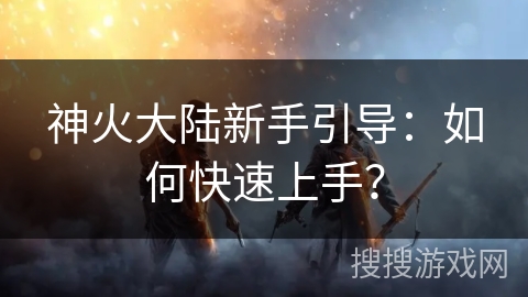 神火大陆新手引导：如何快速上手？