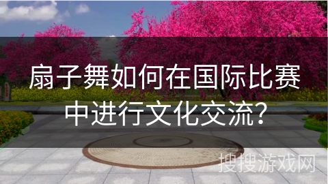 扇子舞如何在国际比赛中进行文化交流？