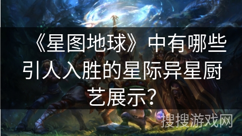 《星图地球》中有哪些引人入胜的星际异星厨艺展示？