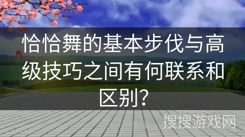 恰恰舞的基本步伐与高级技巧之间有何联系和区别？