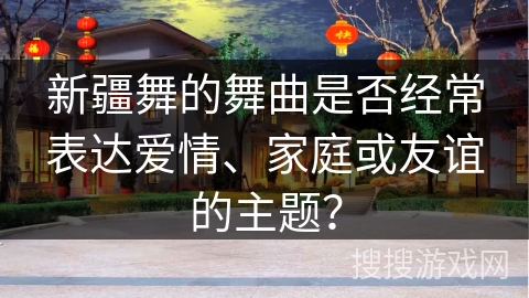 新疆舞的舞曲是否经常表达爱情、家庭或友谊的主题？
