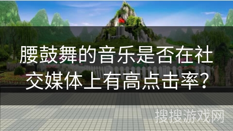 腰鼓舞的音乐是否在社交媒体上有高点击率？
