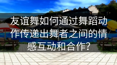 友谊舞如何通过舞蹈动作传递出舞者之间的情感互动和合作？