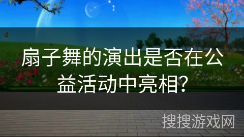 扇子舞的演出是否在公益活动中亮相？