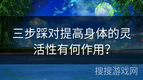 三步踩对提高身体的灵活性有何作用？