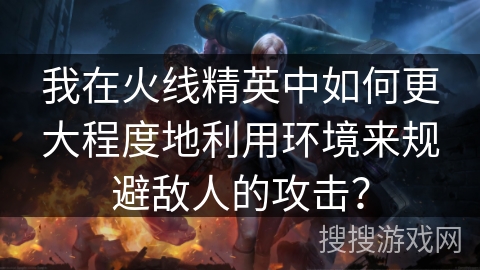 我在火线精英中如何更大程度地利用环境来规避敌人的攻击？