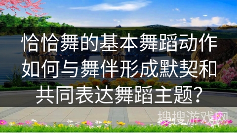 恰恰舞的基本舞蹈动作如何与舞伴形成默契和共同表达舞蹈主题？