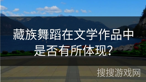 藏族舞蹈在文学作品中是否有所体现? 藏族舞蹈在文学作品中是否有所体现?