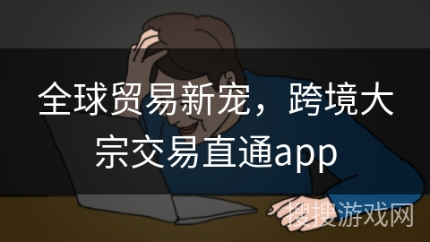 全球贸易新宠,跨境大宗交易直通app 全球贸易新宠,跨境大宗交易直通app