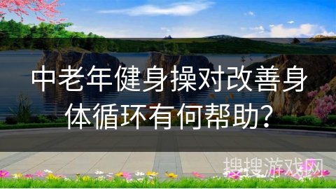 中老年健身操对改善身体循环有何帮助？
