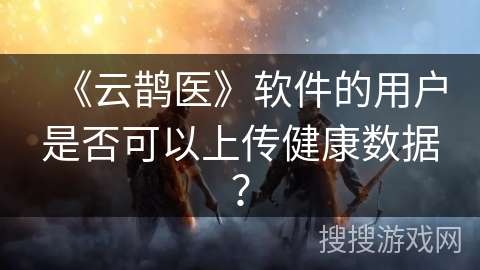 《云鹊医》软件的用户是否可以上传健康数据？
