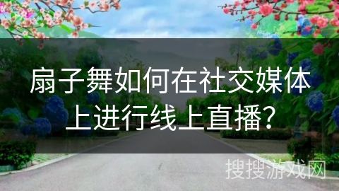 扇子舞如何在社交媒体上进行线上直播？