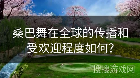 桑巴舞在全球的传播和受欢迎程度如何? 桑巴舞在全球的传播和受欢迎程度如何?