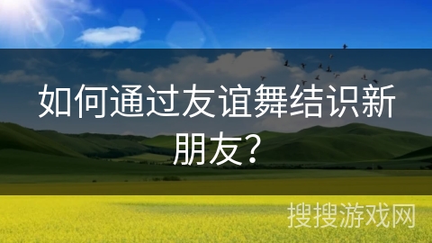 如何通过友谊舞结识新朋友？