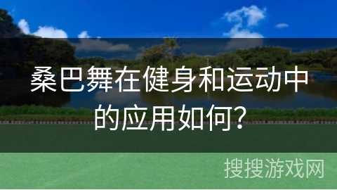 桑巴舞在健身和运动中的应用如何？
