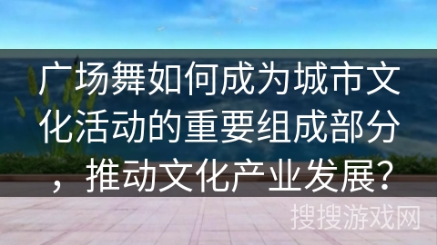 广场舞如何成为城市文化活动的重要组成部分，推动文化产业发展？